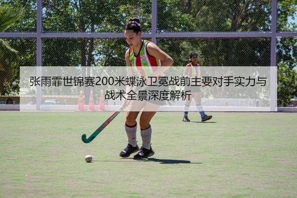 张雨霏世锦赛200米蝶泳卫冕战前主要对手实力与战术全景深度解析